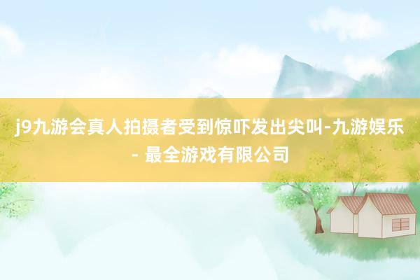 j9九游会真人拍摄者受到惊吓发出尖叫-九游娱乐 - 最全游戏有限公司