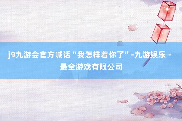 j9九游会官方喊话“我怎样着你了”-九游娱乐 - 最全游戏有限公司