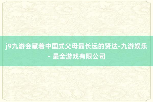 j9九游会藏着中国式父母最长远的贤达-九游娱乐 - 最全游戏有限公司