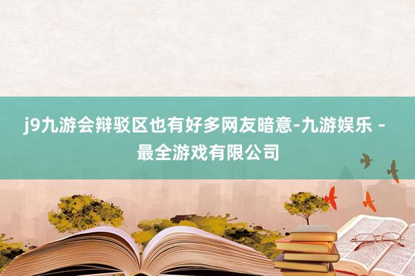 j9九游会辩驳区也有好多网友暗意-九游娱乐 - 最全游戏有限公司