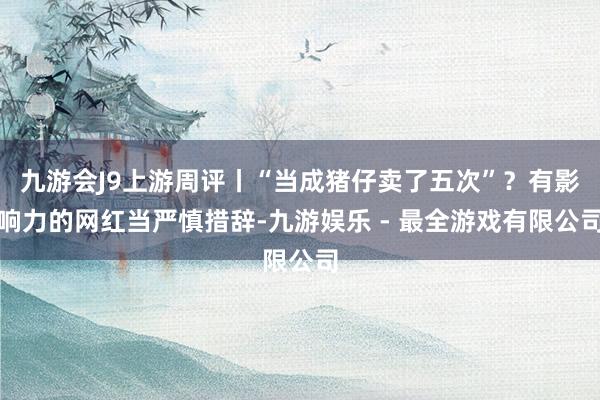 九游会J9上游周评丨“当成猪仔卖了五次”？有影响力的网红当严慎措辞-九游娱乐 - 最全游戏有限公司