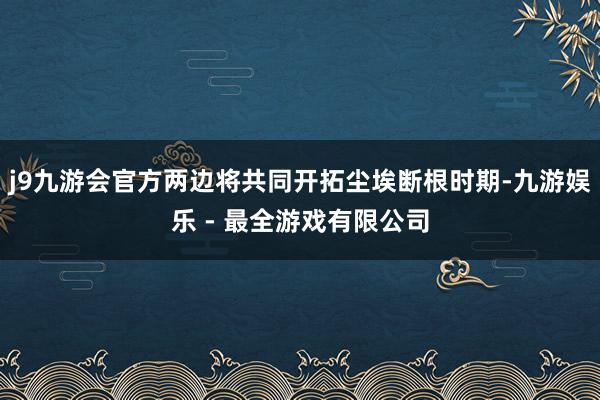 j9九游会官方两边将共同开拓尘埃断根时期-九游娱乐 - 最全游戏有限公司