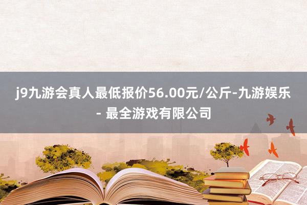 j9九游会真人最低报价56.00元/公斤-九游娱乐 - 最全游戏有限公司