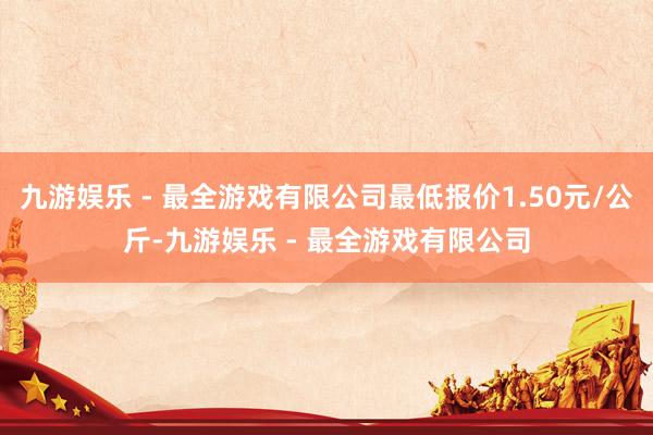 九游娱乐 - 最全游戏有限公司最低报价1.50元/公斤-九游娱乐 - 最全游戏有限公司