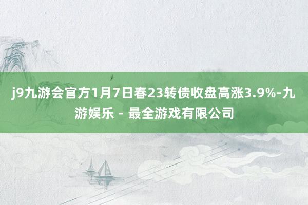 j9九游会官方1月7日春23转债收盘高涨3.9%-九游娱乐 - 最全游戏有限公司