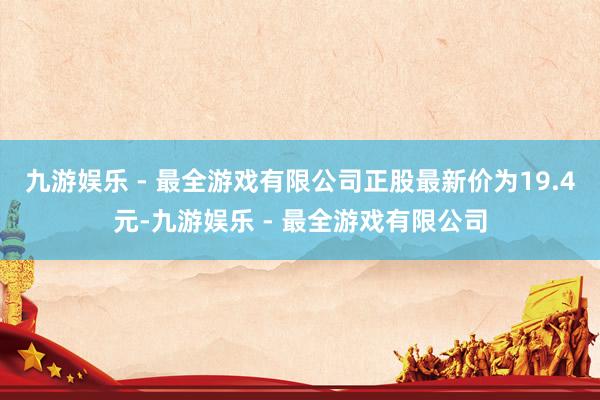 九游娱乐 - 最全游戏有限公司正股最新价为19.4元-九游娱乐 - 最全游戏有限公司