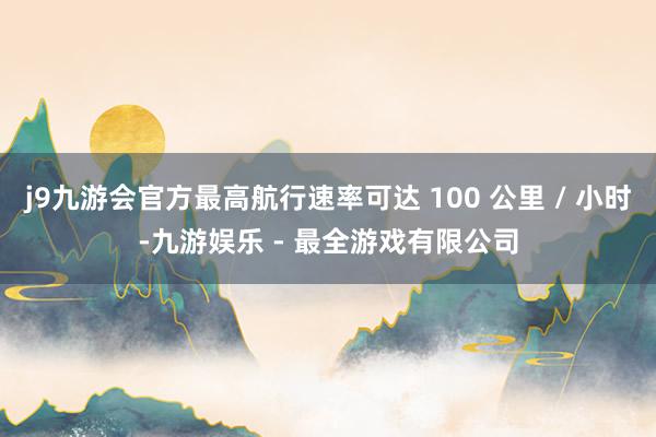 j9九游会官方最高航行速率可达 100 公里 / 小时-九游娱乐 - 最全游戏有限公司