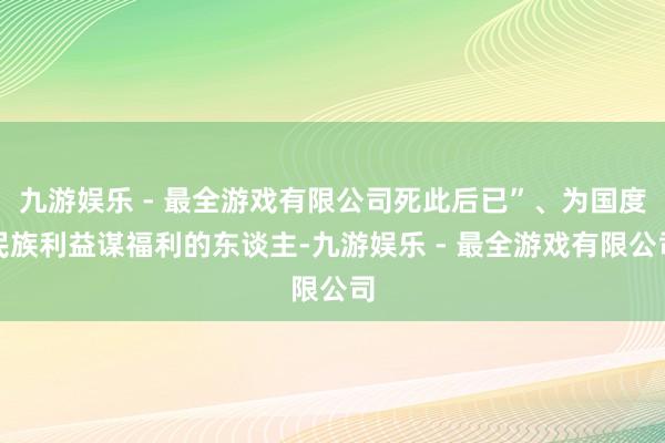 九游娱乐 - 最全游戏有限公司死此后已”、为国度民族利益谋福利的东谈主-九游娱乐 - 最全游戏有限公司
