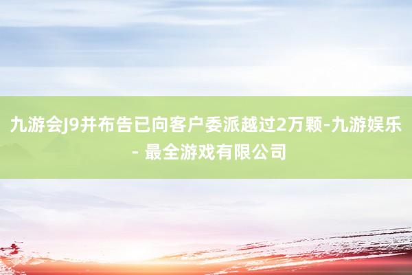 九游会J9并布告已向客户委派越过2万颗-九游娱乐 - 最全游戏有限公司