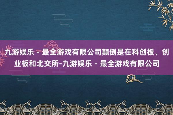 九游娱乐 - 最全游戏有限公司颠倒是在科创板、创业板和北交所-九游娱乐 - 最全游戏有限公司