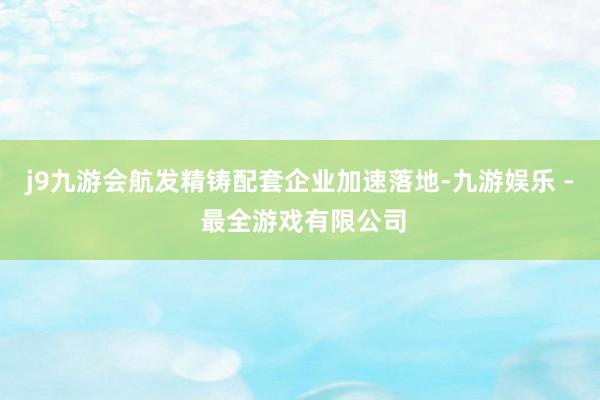 j9九游会航发精铸配套企业加速落地-九游娱乐 - 最全游戏有限公司