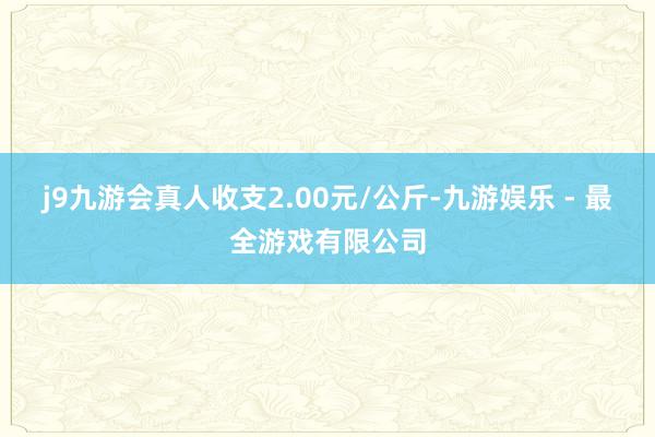 j9九游会真人收支2.00元/公斤-九游娱乐 - 最全游戏有限公司