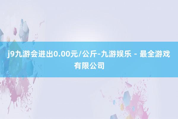 j9九游会进出0.00元/公斤-九游娱乐 - 最全游戏有限公司