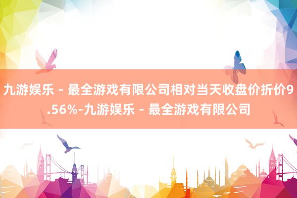 九游娱乐 - 最全游戏有限公司相对当天收盘价折价9.56%-九游娱乐 - 最全游戏有限公司