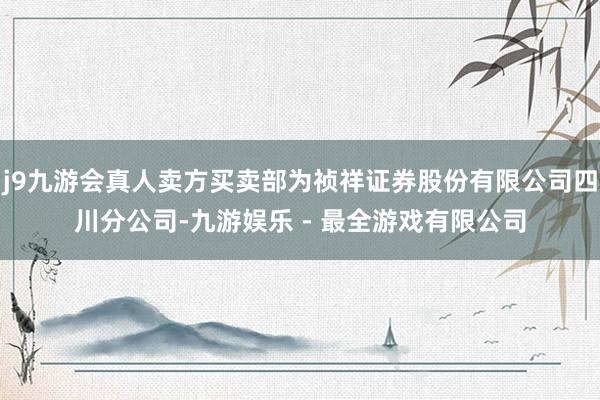 j9九游会真人卖方买卖部为祯祥证券股份有限公司四川分公司-九游娱乐 - 最全游戏有限公司