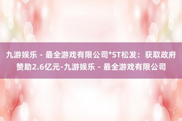 九游娱乐 - 最全游戏有限公司*ST松发：获取政府赞助2.6亿元-九游娱乐 - 最全游戏有限公司