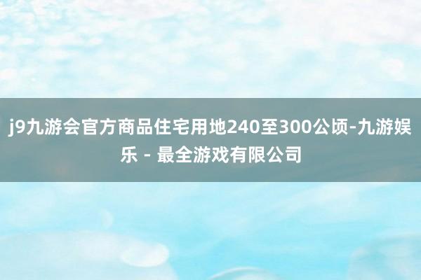 j9九游会官方商品住宅用地240至300公顷-九游娱乐 - 最全游戏有限公司