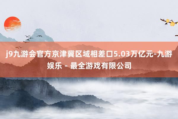 j9九游会官方京津冀区域相差口5.03万亿元-九游娱乐 - 最全游戏有限公司