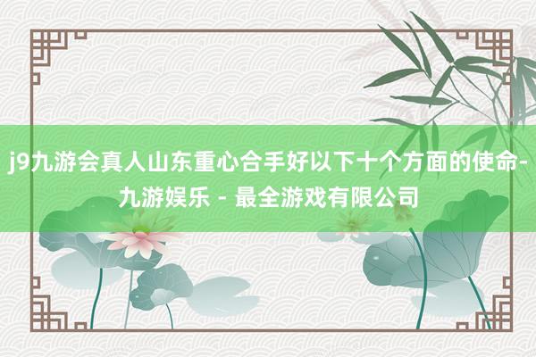 j9九游会真人山东重心合手好以下十个方面的使命-九游娱乐 - 最全游戏有限公司