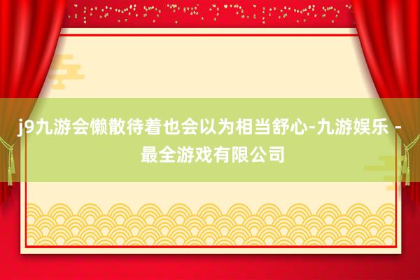 j9九游会懒散待着也会以为相当舒心-九游娱乐 - 最全游戏有限公司