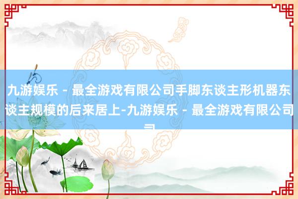 九游娱乐 - 最全游戏有限公司手脚东谈主形机器东谈主规模的后来居上-九游娱乐 - 最全游戏有限公司