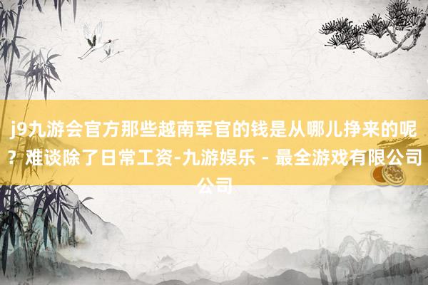 j9九游会官方那些越南军官的钱是从哪儿挣来的呢？难谈除了日常工资-九游娱乐 - 最全游戏有限公司