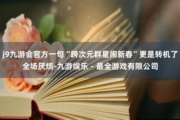 j9九游会官方一句“跨次元群星闹新春”更是转机了全场厌烦-九游娱乐 - 最全游戏有限公司