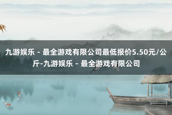 九游娱乐 - 最全游戏有限公司最低报价5.50元/公斤-九游娱乐 - 最全游戏有限公司