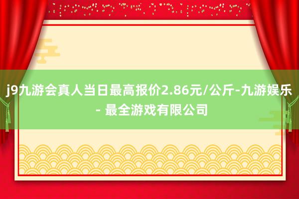 j9九游会真人当日最高报价2.86元/公斤-九游娱乐 - 最全游戏有限公司