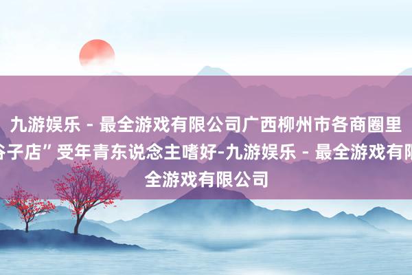 九游娱乐 - 最全游戏有限公司广西柳州市各商圈里的“谷子店”受年青东说念主嗜好-九游娱乐 - 最全游戏有限公司