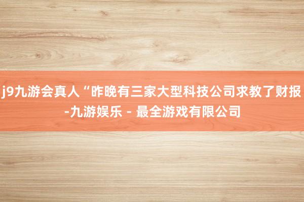 j9九游会真人“昨晚有三家大型科技公司求教了财报-九游娱乐 - 最全游戏有限公司