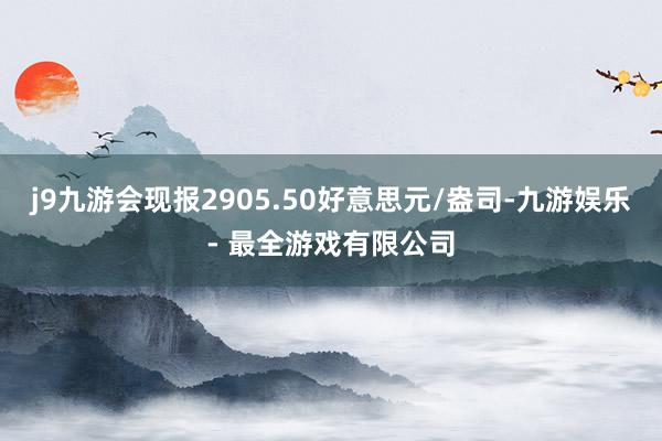 j9九游会现报2905.50好意思元/盎司-九游娱乐 - 最全游戏有限公司