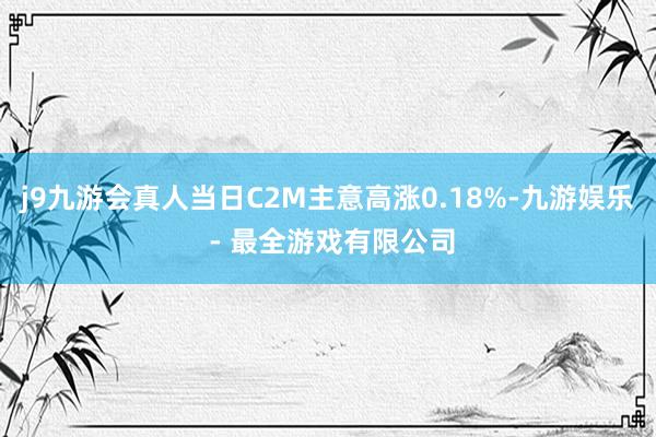 j9九游会真人当日C2M主意高涨0.18%-九游娱乐 - 最全游戏有限公司