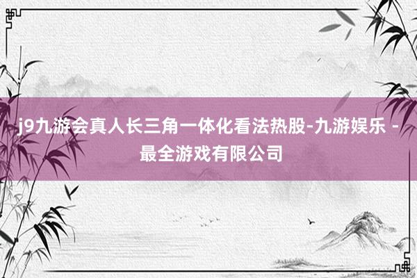 j9九游会真人长三角一体化看法热股-九游娱乐 - 最全游戏有限公司