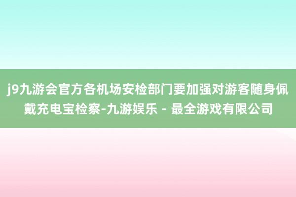 j9九游会官方各机场安检部门要加强对游客随身佩戴充电宝检察-九游娱乐 - 最全游戏有限公司