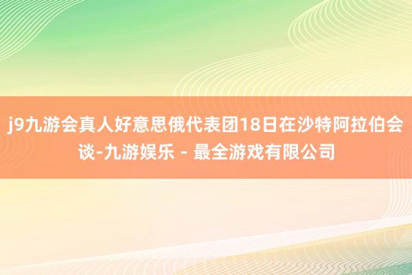 j9九游会真人好意思俄代表团18日在沙特阿拉伯会谈-九游娱乐 - 最全游戏有限公司