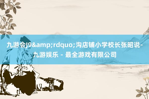 九游会J9&rdquo;沟店铺小学校长张昭说-九游娱乐 - 最全游戏有限公司