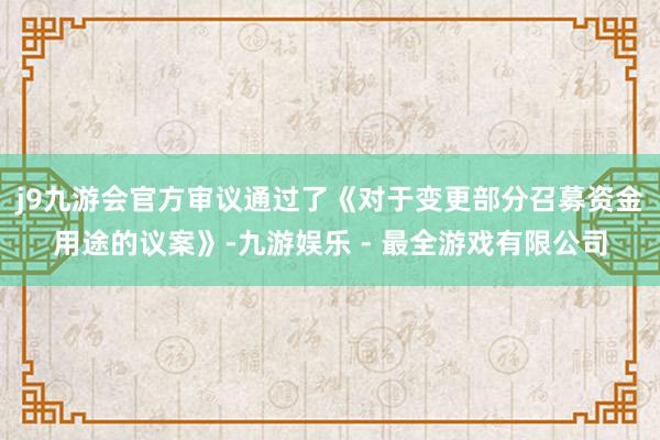 j9九游会官方审议通过了《对于变更部分召募资金用途的议案》-九游娱乐 - 最全游戏有限公司