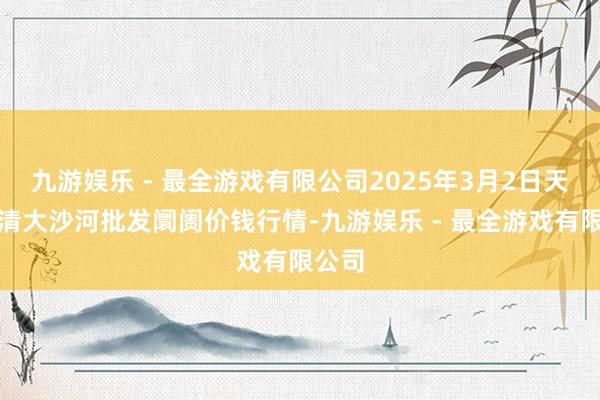 九游娱乐 - 最全游戏有限公司2025年3月2日天津武清大沙河批发阛阓价钱行情-九游娱乐 - 最全游戏有限公司