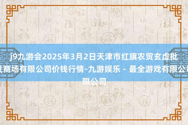 j9九游会2025年3月2日天津市红旗农贸玄虚批发商场有限公司价钱行情-九游娱乐 - 最全游戏有限公司