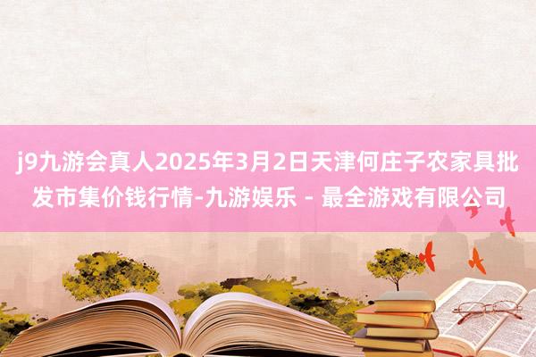 j9九游会真人2025年3月2日天津何庄子农家具批发市集价钱行情-九游娱乐 - 最全游戏有限公司