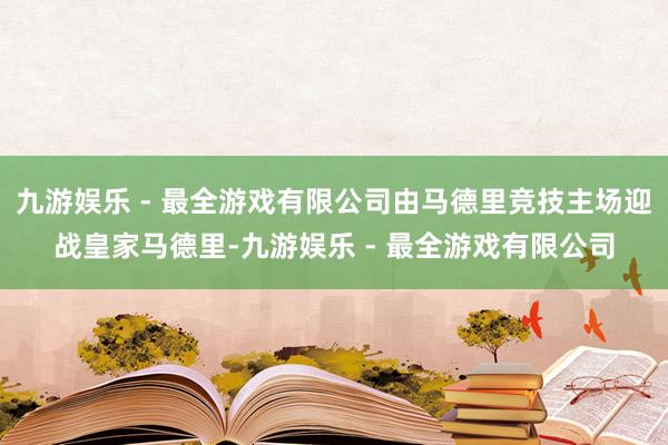 九游娱乐 - 最全游戏有限公司由马德里竞技主场迎战皇家马德里-九游娱乐 - 最全游戏有限公司