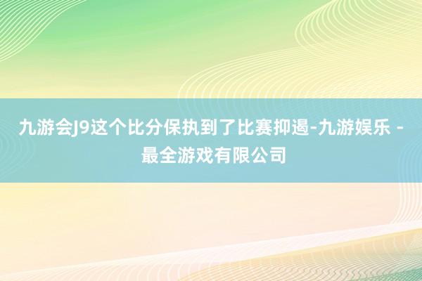 九游会J9这个比分保执到了比赛抑遏-九游娱乐 - 最全游戏有限公司