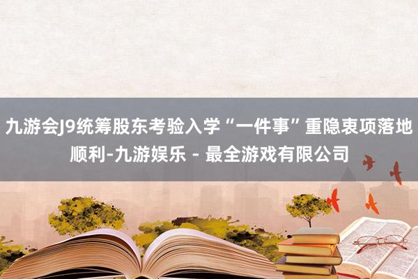 九游会J9统筹股东考验入学“一件事”重隐衷项落地顺利-九游娱乐 - 最全游戏有限公司