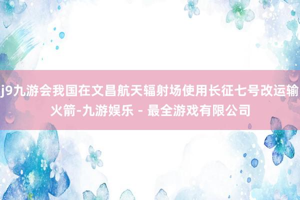 j9九游会我国在文昌航天辐射场使用长征七号改运输火箭-九游娱乐 - 最全游戏有限公司