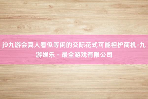 j9九游会真人看似等闲的交际花式可能袒护商机-九游娱乐 - 最全游戏有限公司