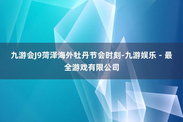 九游会J9菏泽海外牡丹节会时刻-九游娱乐 - 最全游戏有限公司