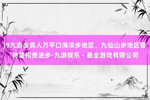 j9九游会真人万平口海滨步地区、九仙山步地区管待量权贵进步-九游娱乐 - 最全游戏有限公司