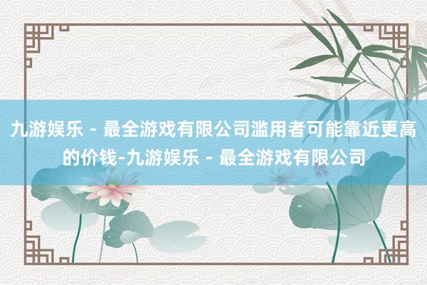 九游娱乐 - 最全游戏有限公司滥用者可能靠近更高的价钱-九游娱乐 - 最全游戏有限公司