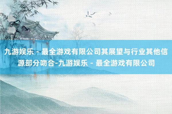 九游娱乐 - 最全游戏有限公司其展望与行业其他信源部分吻合-九游娱乐 - 最全游戏有限公司
